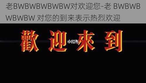 老BWBWBWBWBW对欢迎您-老 BWBWBWBWBW 对您的到来表示热烈欢迎