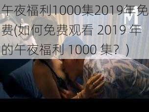 午夜福利1000集2019年免费(如何免费观看 2019 年的午夜福利 1000 集？)