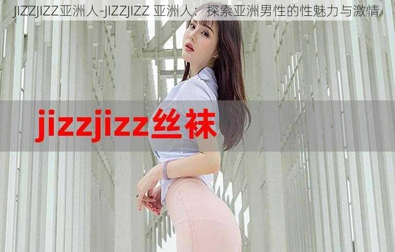 JIZZJIZZ亚洲人-JIZZJIZZ 亚洲人：探索亚洲男性的性魅力与激情