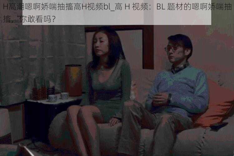 H高潮嗯啊娇喘抽搐高H视频bl_高 H 视频：BL 题材的嗯啊娇喘抽搐，你敢看吗？