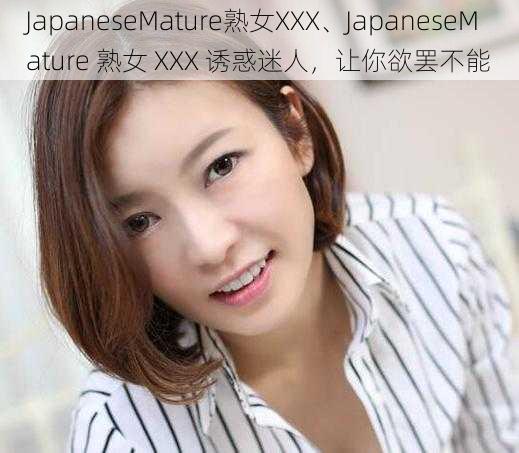 JapaneseMature熟女XXX、JapaneseMature 熟女 XXX 诱惑迷人，让你欲罢不能