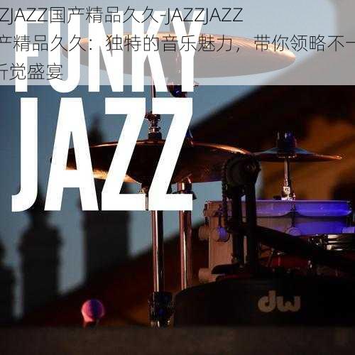 JAZZJAZZ国产精品久久-JAZZJAZZ 国产精品久久：独特的音乐魅力，带你领略不一样的听觉盛宴