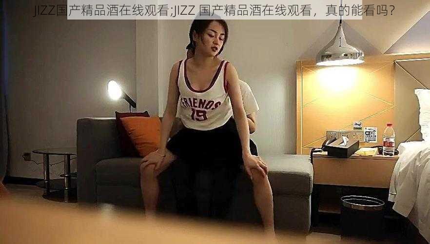 JIZZ国产精品酒在线观看;JIZZ 国产精品酒在线观看，真的能看吗？