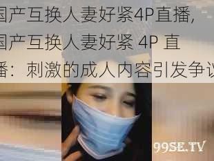 国产互换人妻好紧4P直播,国产互换人妻好紧 4P 直播：刺激的成人内容引发争议