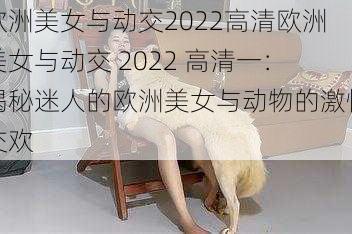 欧洲美女与动交2022高清欧洲美女与动交 2022 高清一：揭秘迷人的欧洲美女与动物的激情交欢