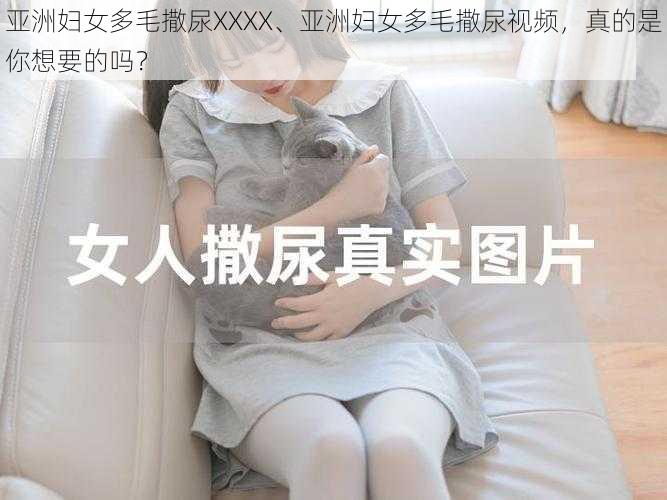 亚洲妇女多毛撒尿XXXX、亚洲妇女多毛撒尿视频，真的是你想要的吗？