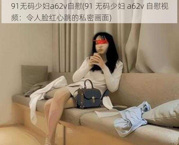 91无码少妇a62v自慰(91 无码少妇 a62v 自慰视频：令人脸红心跳的私密画面)