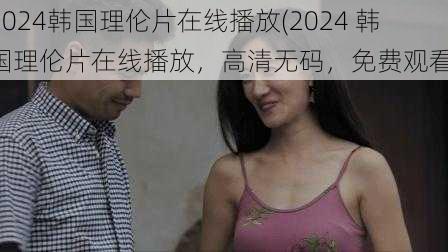 2024韩国理伦片在线播放(2024 韩国理伦片在线播放，高清无码，免费观看)